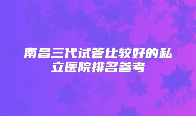 南昌三代试管比较好的私立医院排名参考