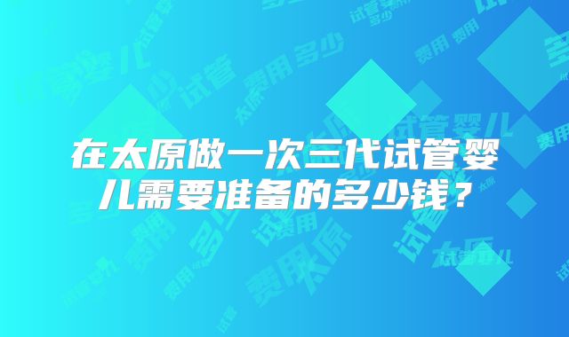 在太原做一次三代试管婴儿需要准备的多少钱？