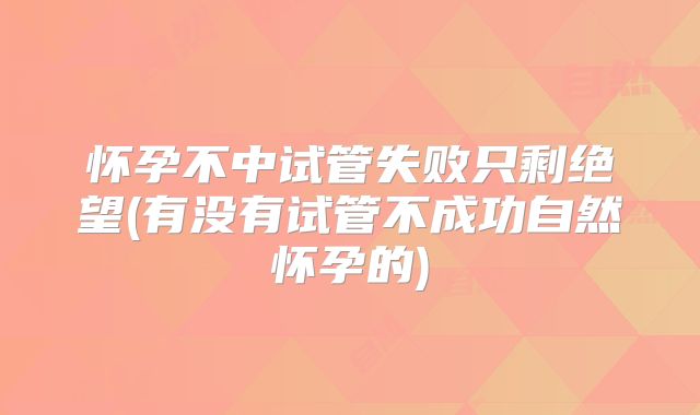 怀孕不中试管失败只剩绝望(有没有试管不成功自然怀孕的)