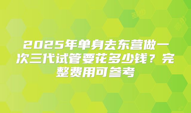 2025年单身去东营做一次三代试管要花多少钱？完整费用可参考