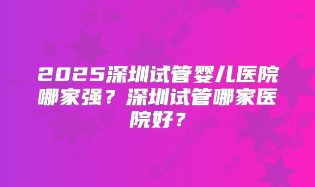 2025深圳试管婴儿医院哪家强？深圳试管哪家医院好？