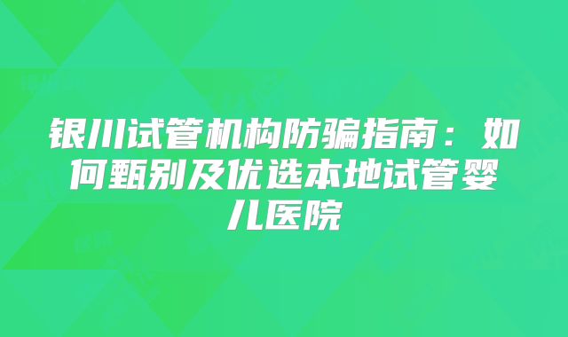 银川试管机构防骗指南：如何甄别及优选本地试管婴儿医院