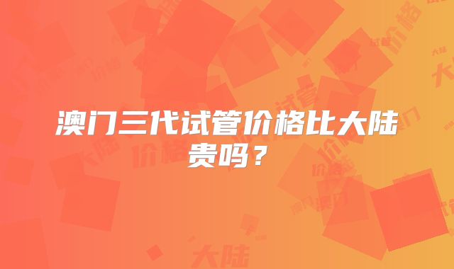 澳门三代试管价格比大陆贵吗?