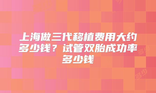上海做三代移植费用大约多少钱？试管双胎成功率多少钱