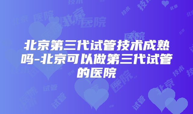 北京第三代试管技术成熟吗-北京可以做第三代试管的医院