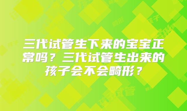 三代试管生下来的宝宝正常吗？三代试管生出来的孩子会不会畸形？