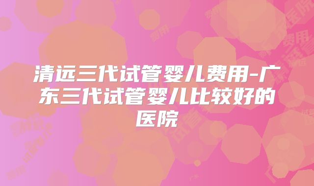 清远三代试管婴儿费用-广东三代试管婴儿比较好的医院