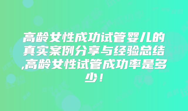 高龄女性成功试管婴儿的真实案例分享与经验总结,高龄女性试管成功率是多少！