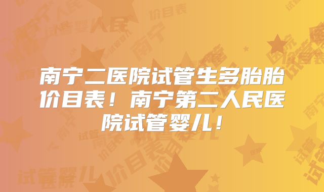 南宁二医院试管生多胎胎价目表！南宁第二人民医院试管婴儿！