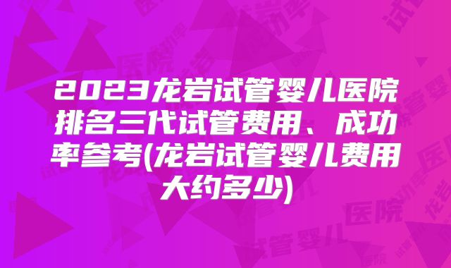 2023龙岩试管婴儿医院排名三代试管费用、成功率参考(龙岩试管婴儿费用大约多少)