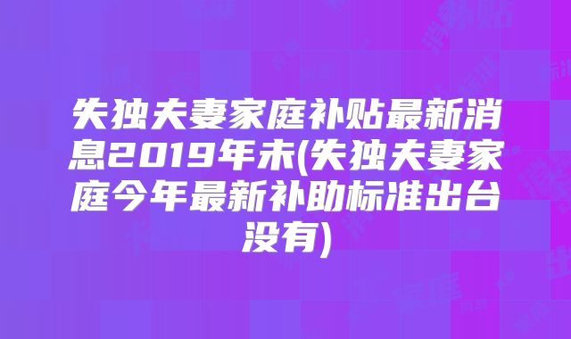 失独夫妻家庭补贴最新消息2019年未(失独夫妻家庭今年最新补助标准出台没有)