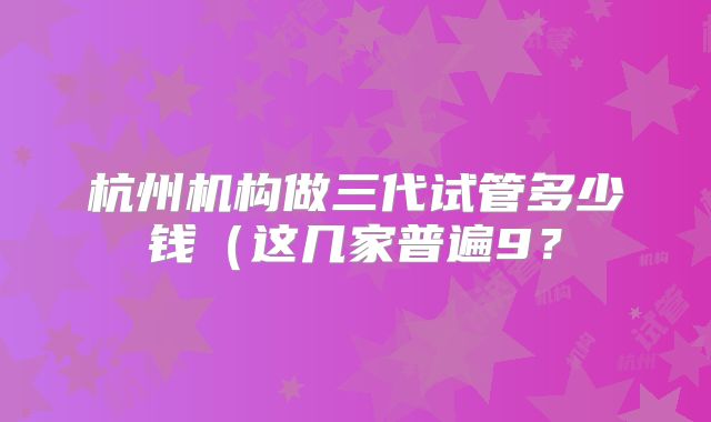 杭州机构做三代试管多少钱(这几家普遍9?