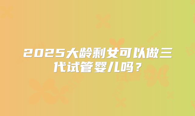 2025大龄剩女可以做三代试管婴儿吗?