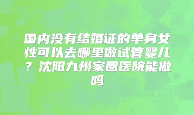 国内没有结婚证的单身女性可以去哪里做试管婴儿？沈阳九州家圆医院能做吗