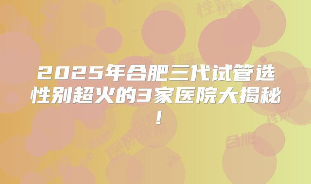 2025年合肥三代试管选性别超火的3家医院大揭秘！