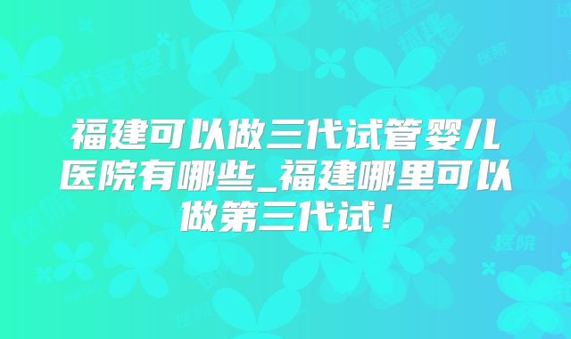 福建可以做三代试管婴儿医院有哪些_福建哪里可以做第三代试！