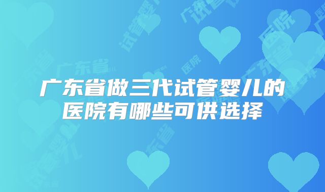 广东省做三代试管婴儿的医院有哪些可供选择