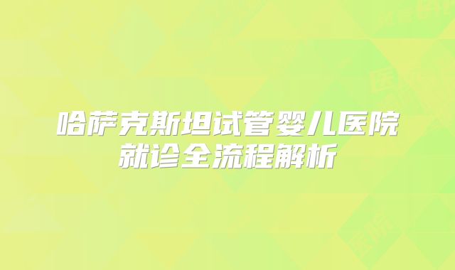 哈萨克斯坦试管婴儿医院就诊全流程解析