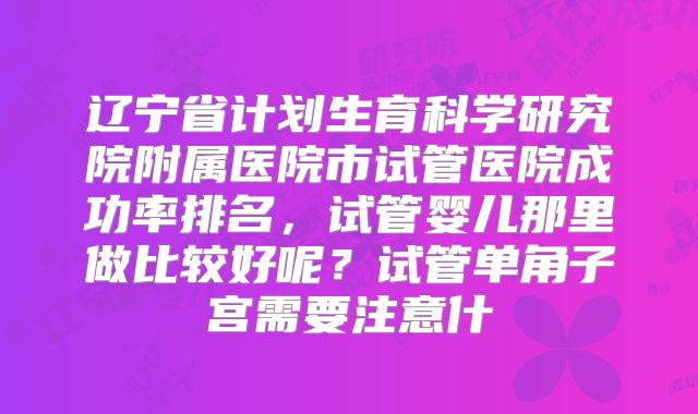 辽宁省计划生育科学研究院附属医院市试管医院成功率排名，试管婴儿那里做比较好呢？试管单角子宫需要注意什