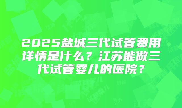 2025盐城三代试管费用详情是什么？江苏能做三代试管婴儿的医院？