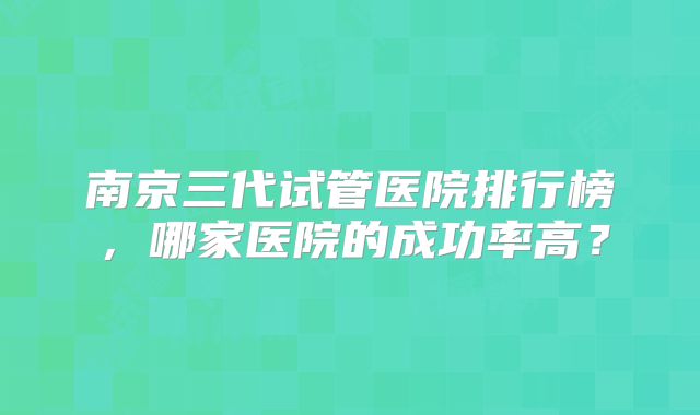 南京三代试管医院排行榜，哪家医院的成功率高？