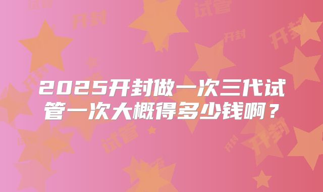 2025开封做一次三代试管一次大概得多少钱啊？