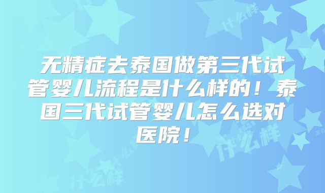 无精症去泰国做第三代试管婴儿流程是什么样的！泰国三代试管婴儿怎么选对医院！