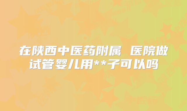 在陕西中医药附属 医院做试管婴儿用**子可以吗