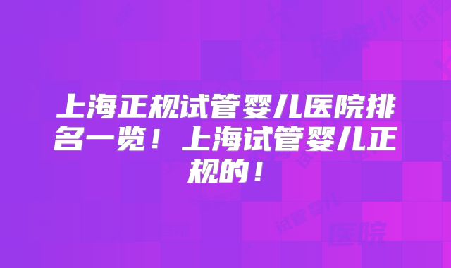 上海正规试管婴儿医院排名一览！上海试管婴儿正规的！