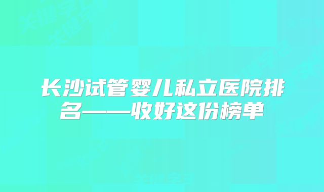 长沙试管婴儿私立医院排名——收好这份榜单