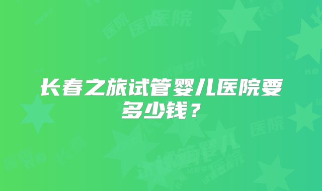 长春之旅试管婴儿医院要多少钱？