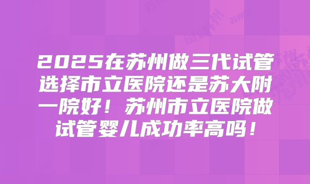 2025在苏州做三代试管选择市立医院还是苏大附一院好！苏州市立医院做试管婴儿成功率高吗！