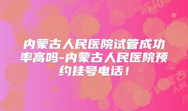 内蒙古人民医院试管成功率高吗-内蒙古人民医院预约挂号电话！