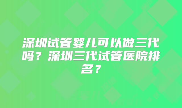 深圳试管婴儿可以做三代吗?深圳三代试管医院排名?
