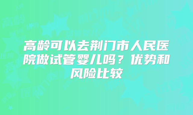 高龄可以去荆门市人民医院做试管婴儿吗？优势和风险比较