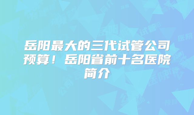 岳阳最大的三代试管公司预算！岳阳省前十名医院简介