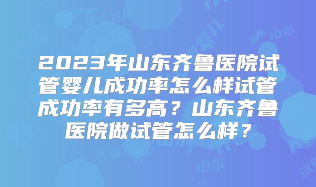 2023年山东齐鲁医院试管婴儿成功率怎么样试管成功率有多高？山东齐鲁医院做试管怎么样？