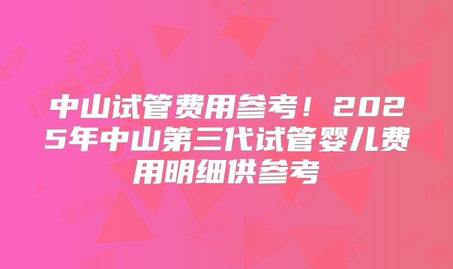 中山试管费用参考！2025年中山第三代试管婴儿费用明细供参考