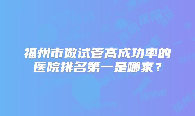 福州市做试管高成功率的医院排名第一是哪家?