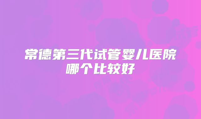 常德第三代试管婴儿医院哪个比较好
