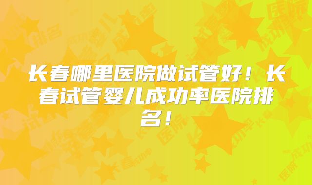 长春哪里医院做试管好!长春试管婴儿成功率医院排名!