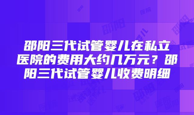 邵阳三代试管婴儿在私立医院的费用大约几万元？邵阳三代试管婴儿收费明细