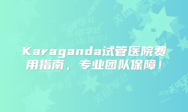 Karaganda试管医院费用指南，专业团队保障！