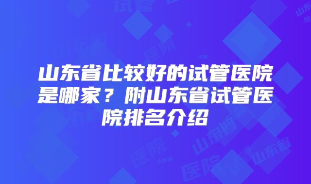 山东省比较好的试管医院是哪家?附山东省试管医院排名介绍