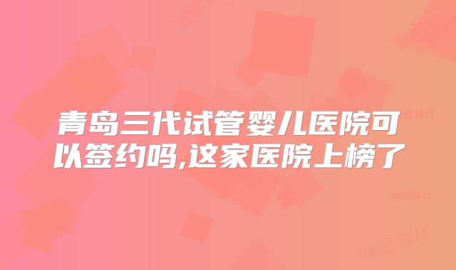 青岛三代试管婴儿医院可以签约吗,这家医院上榜了