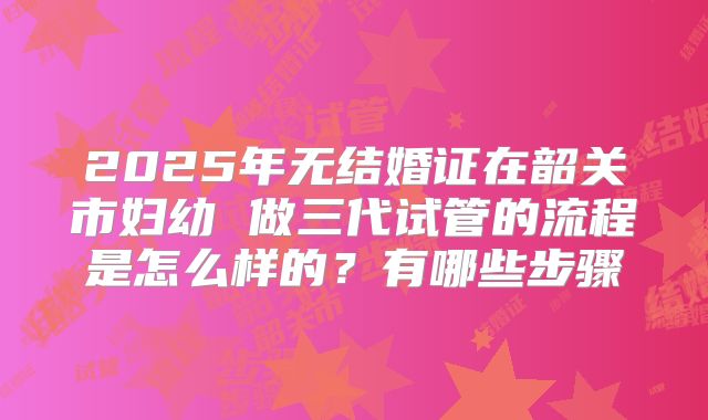 2025年无结婚证在韶关市妇幼 做三代试管的流程是怎么样的？有哪些步骤
