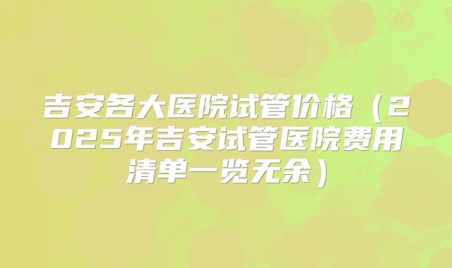吉安各大医院试管价格（2025年吉安试管医院费用清单一览无余）