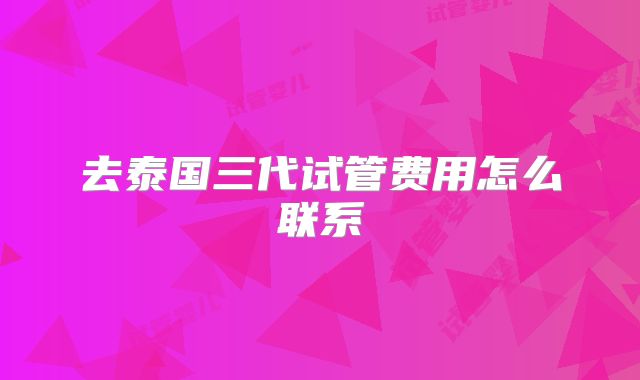 去泰国三代试管费用怎么联系