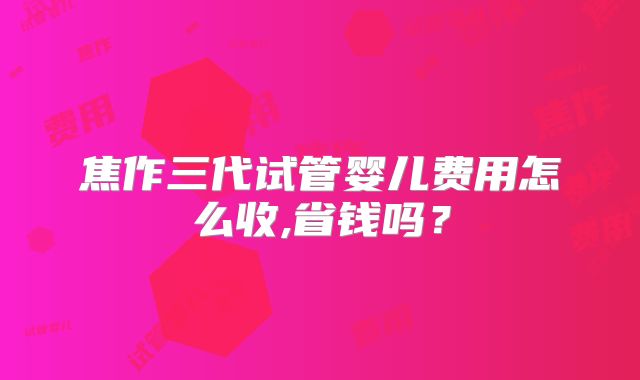焦作三代试管婴儿费用怎么收,省钱吗？