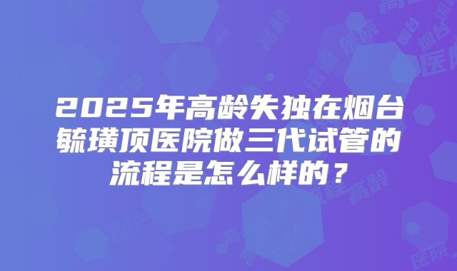 2025年高龄失独在烟台毓璜顶医院做三代试管的流程是怎么样的？